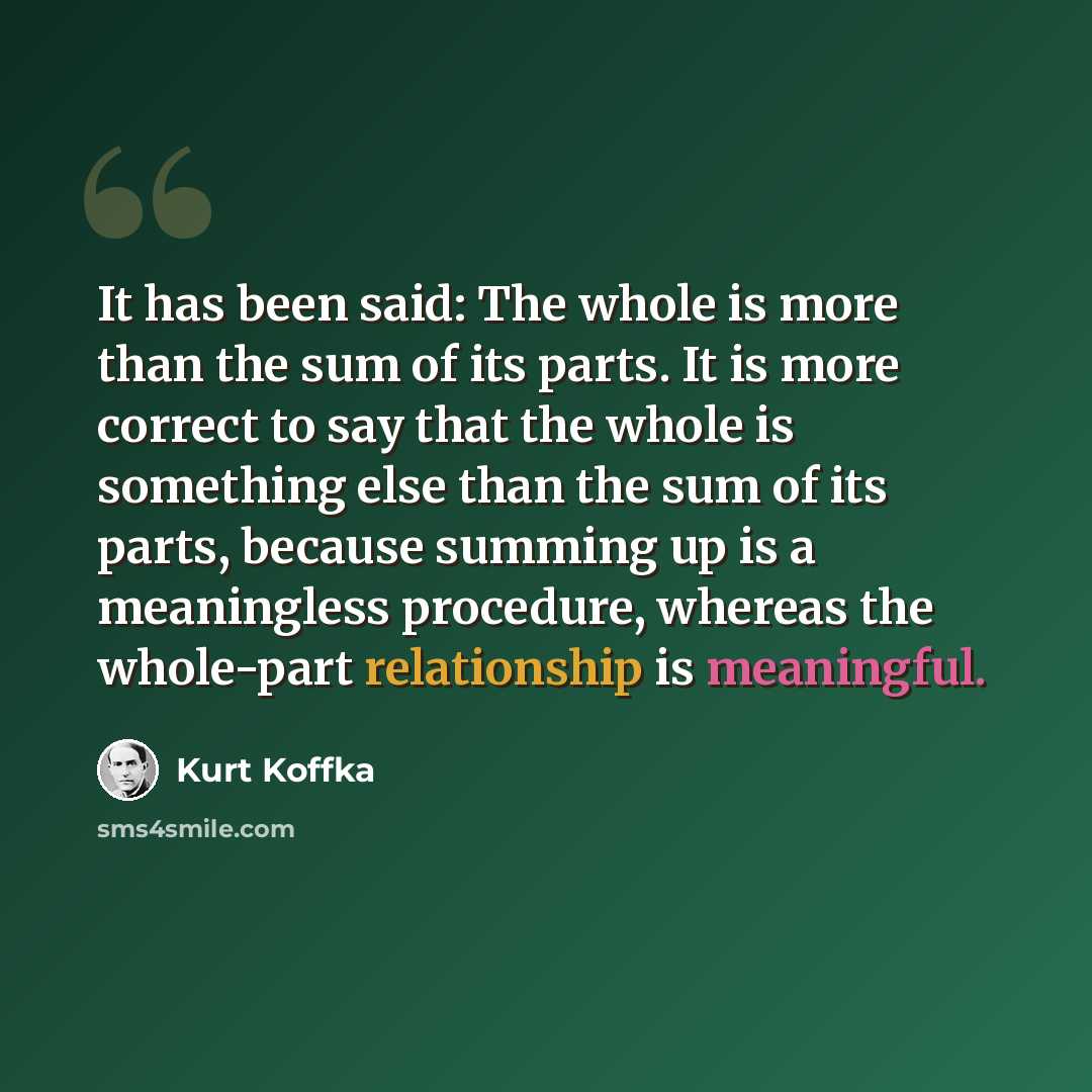 “It has been said: The whole is more than the sum of its parts. It is more correct to say that the whole is something else than the sum of its parts, because summing up is a meaningless procedure, whereas the whole-part relationship is meaningful.” quote by Kurt Koffka