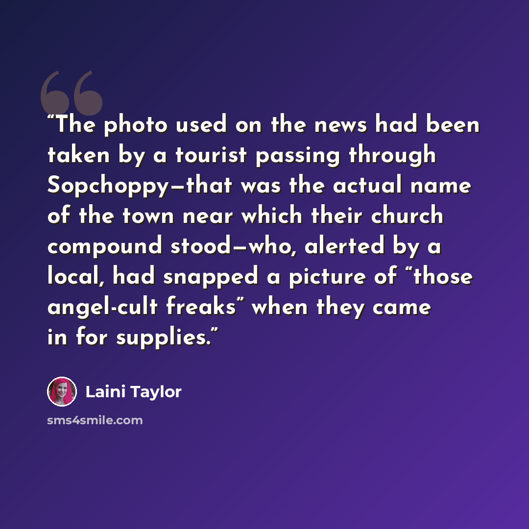 “The photo used on the news had been taken by a tourist passing through Sopchoppy—that was the actual name of the town near which their church compound stood—who, alerted by a local, had snapped a picture of “those angel-cult freaks” when they came in for supplies.” quote by Laini Taylor