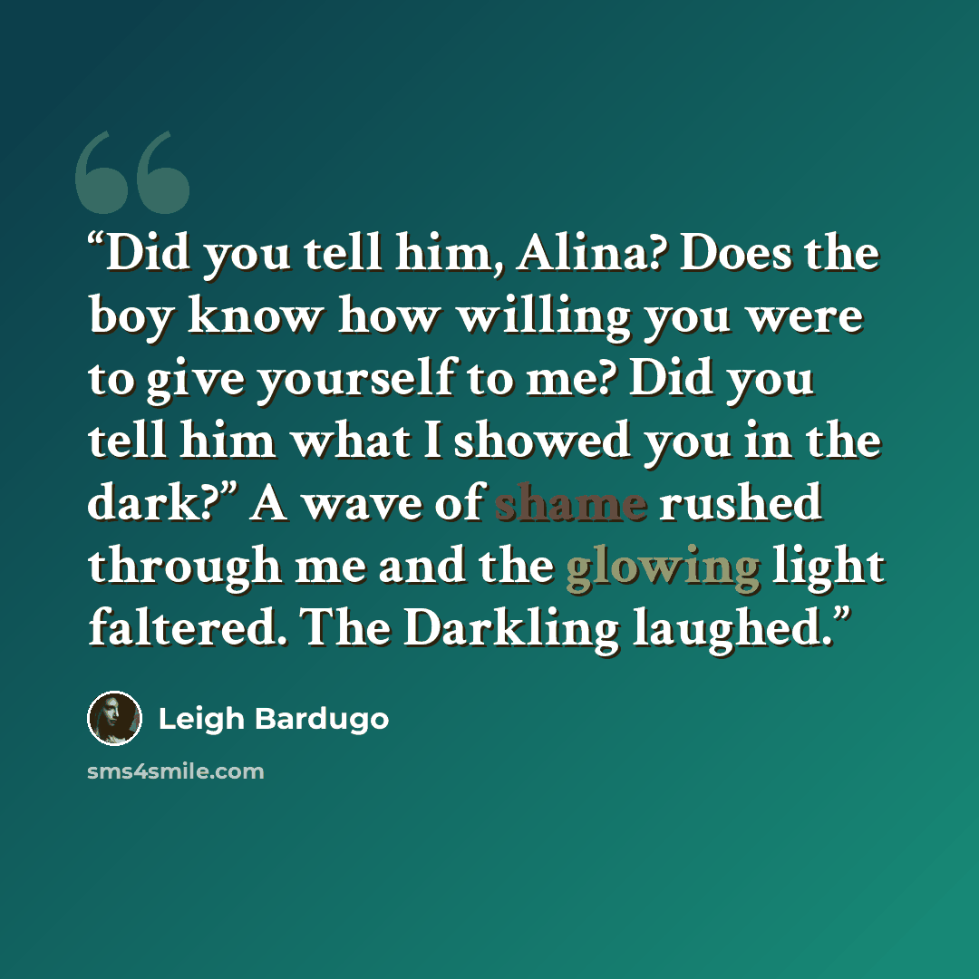 “Did you tell him, Alina? Does the boy know how willing you were to give yourself to me? Did you tell him what I showed you in the dark?” A wave of shame rushed through me and the glowing light faltered. The Darkling laughed.” quote by Leigh Bardugo