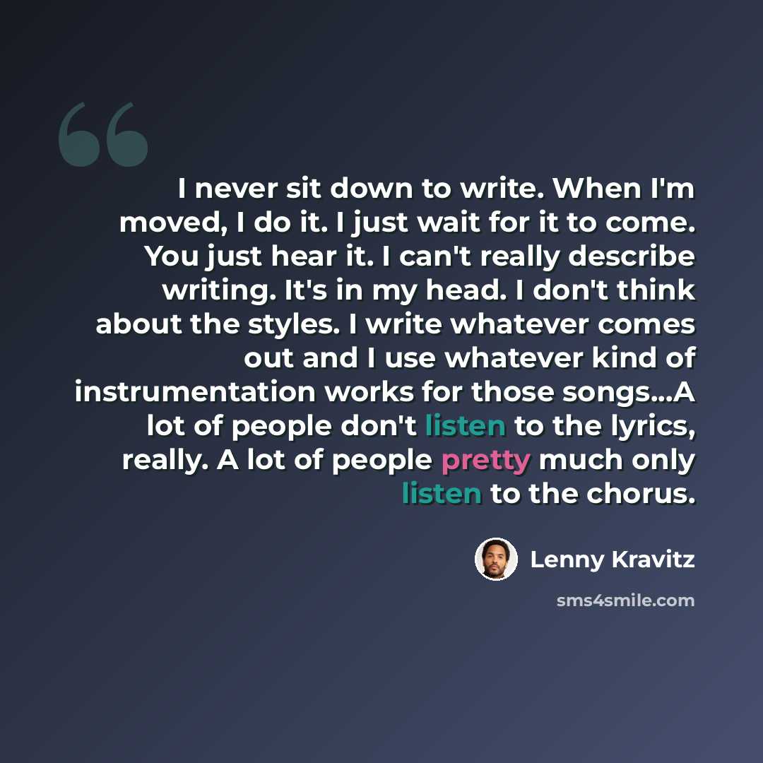 “I never sit down to write. When I'm moved, I do it. I just wait for it to come. You just hear it. I can't really describe writing. It's in my head. I don't think about the styles. I write whatever comes out and I use whatever kind of instrumentation works for those songs...A lot of people don't…” quote by Lenny Kravitz