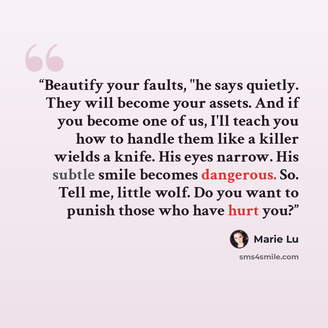 “Beautify your faults, "he says quietly. They will become your assets. And if you become one of us, I'll teach you how to handle them like a killer wields a knife. His eyes narrow. His subtle smile becomes dangerous. So. Tell me, little wolf. Do you want to punish those who have hurt you?” quote by Marie Lu