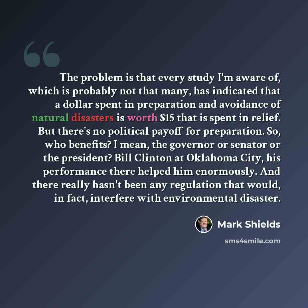 “The problem is that every study I'm aware of, which is probably not that many, has indicated that a dollar spent in preparation and avoidance of natural disasters is worth $15 that is spent in relief. But there's no political payoff for preparation. So, who benefits? I mean, the governor or…” quote by Mark Shields