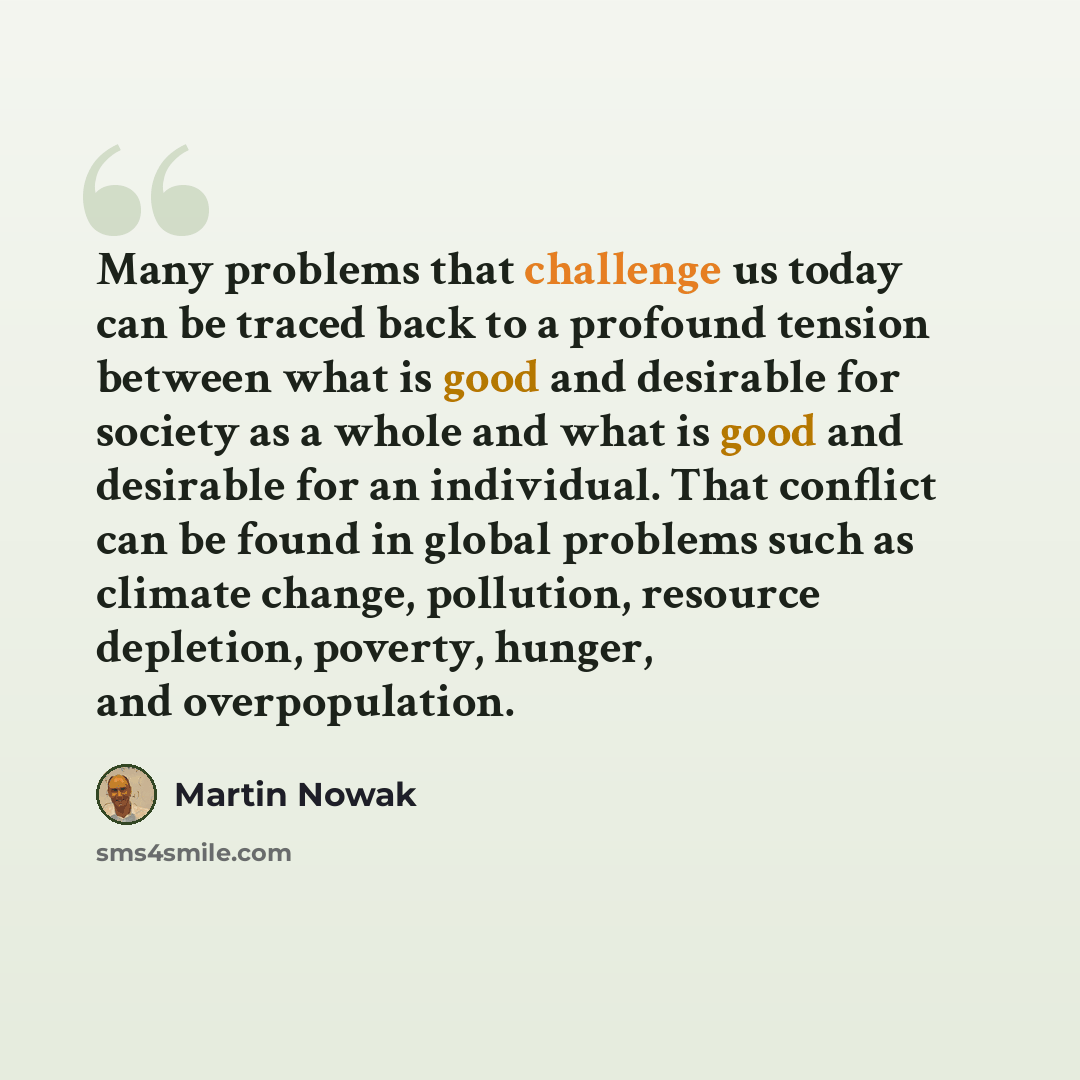 “Many problems that challenge us today can be traced back to a profound tension between what is good and desirable for society as a whole and what is good and desirable for an individual. That conflict can be found in global problems such as climate change, pollution, resource depletion, poverty…” quote by Martin Nowak
