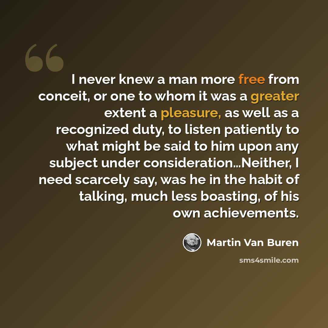 “I never knew a man more free from conceit, or one to whom it was a greater extent a pleasure, as well as a recognized duty, to listen patiently to what might be said to him upon any subject under consideration…Neither, I need scarcely say, was he in the habit of talking, much less boasting, of his…” quote by Martin Van Buren