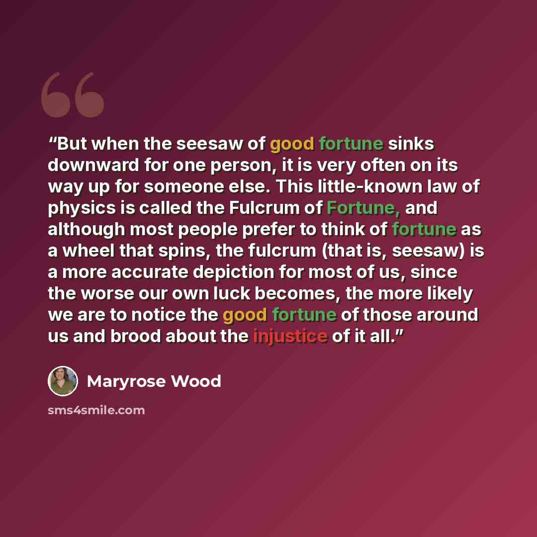 “But when the seesaw of good fortune sinks downward for one person, it is very often on its way up for someone else. This little-known law of physics is called the Fulcrum of Fortune, and although most people prefer to think of fortune as a wheel that spins, the fulcrum (that is, seesaw) is a more…” quote by Maryrose Wood