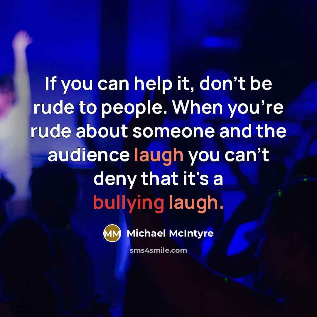 “If you can help it, don't be rude to people. When you're rude about someone and the audience laugh you can't deny that it's a bullying laugh.” quote by Michael McIntyre
