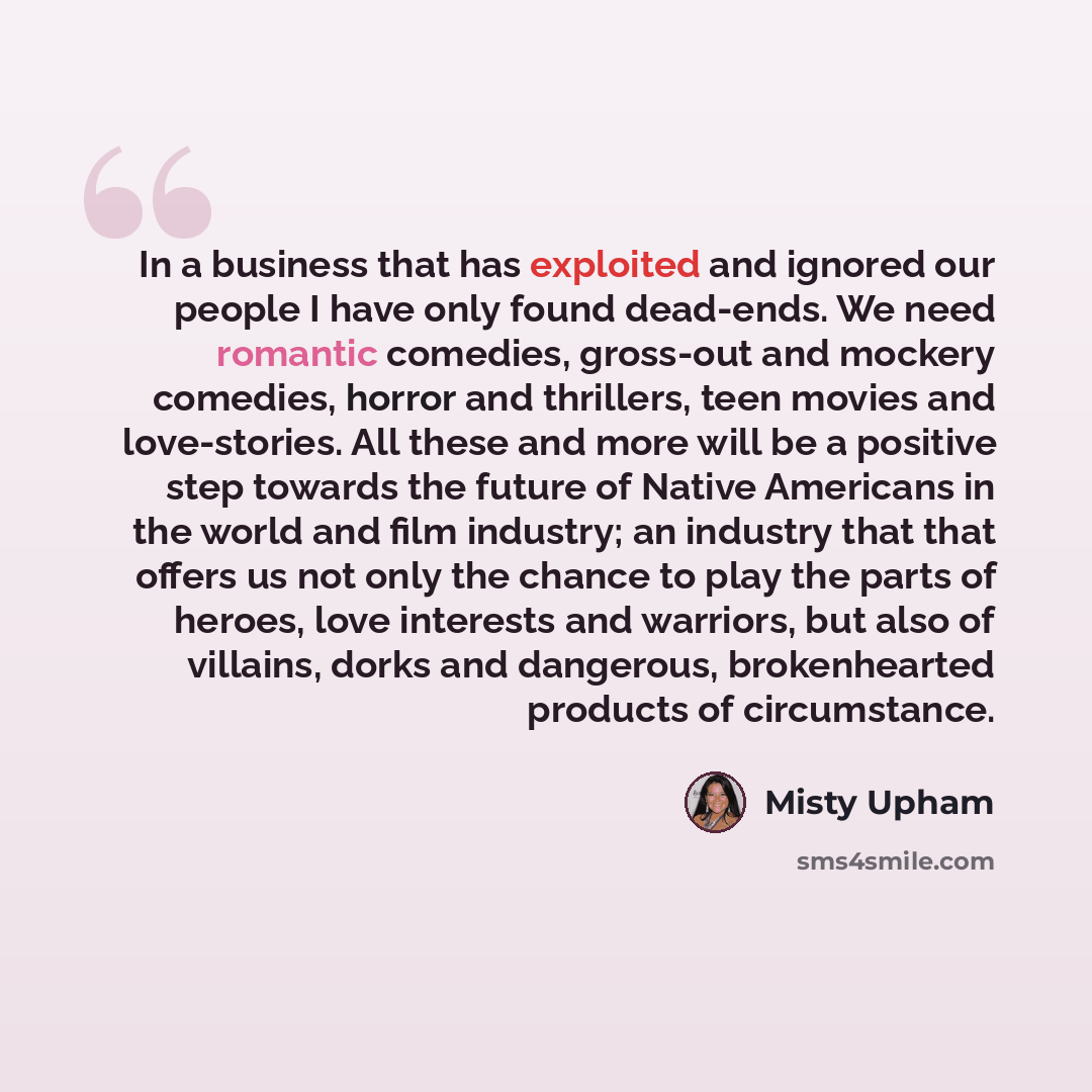 “In a business that has exploited and ignored our people I have only found dead-ends. We need romantic comedies, gross-out and mockery comedies, horror and thrillers, teen movies and love-stories. All these and more will be a positive step towards the future of Native Americans in the world and…” quote by Misty Upham