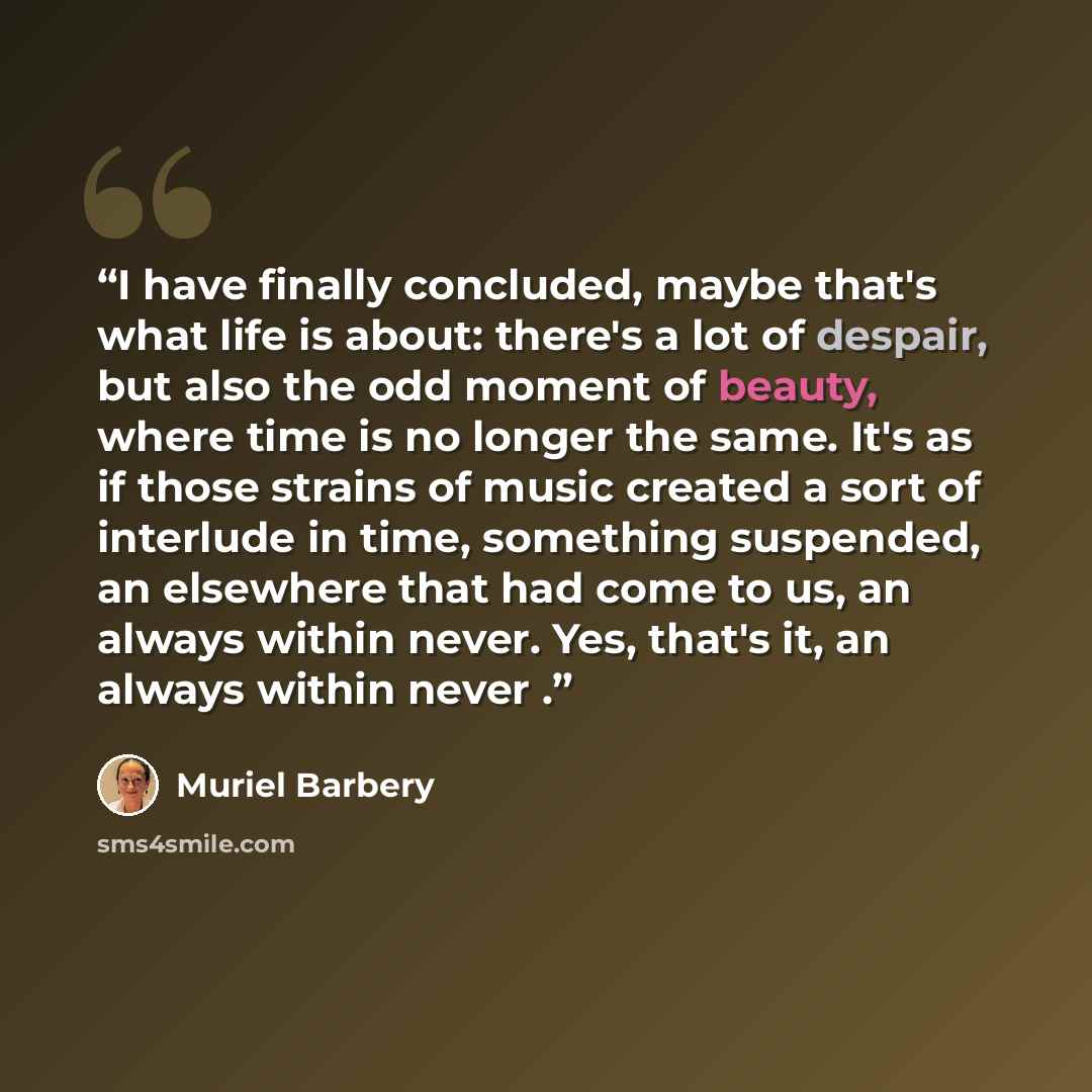 “I have finally concluded, maybe that's what life is about: there's a lot of despair, but also the odd moment of beauty, where time is no longer the same. It's as if those strains of music created a sort of interlude in time, something suspended, an elsewhere that had come to us, an always within…” quote by Muriel Barbery
