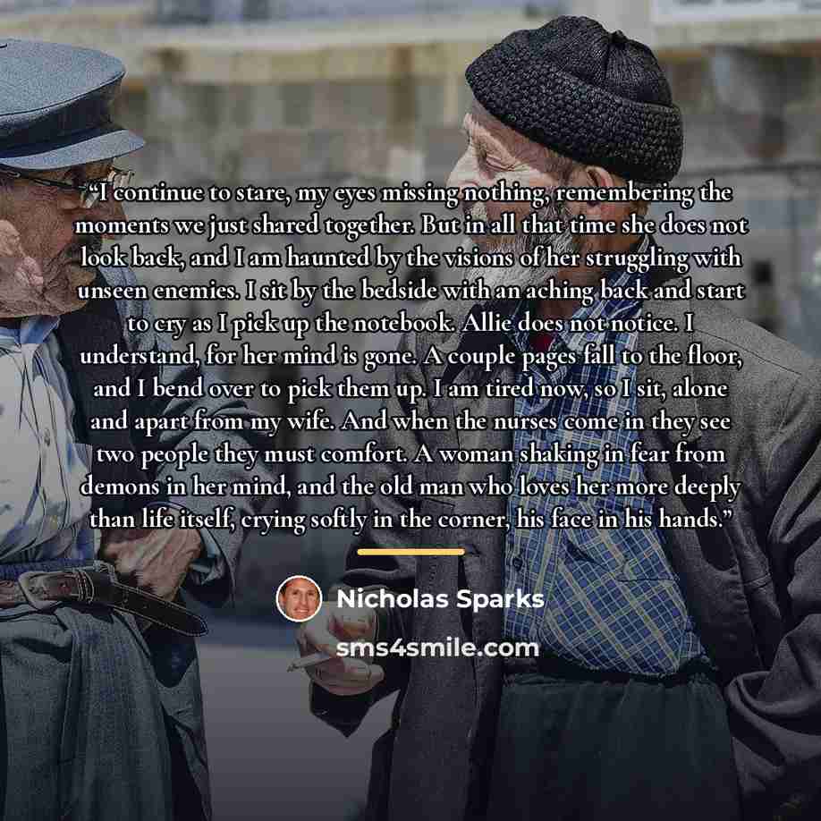 “I continue to stare, my eyes missing nothing, remembering the moments we just shared together. But in all that time she does not look back, and I am haunted by the visions of her struggling with unseen enemies. I sit by the bedside with an aching back and start to cry as I pick up the notebook…” quote by Nicholas Sparks