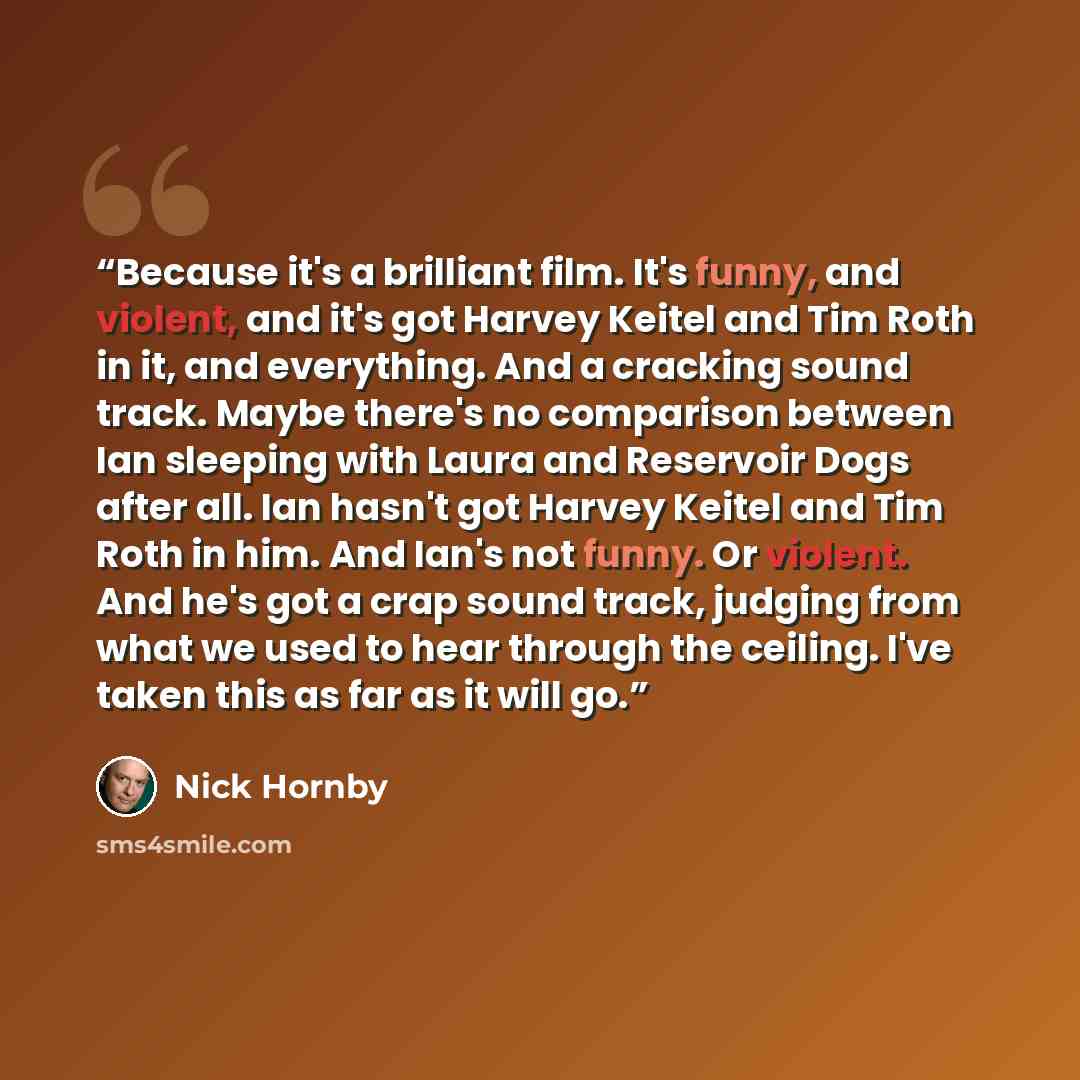 “Because it's a brilliant film. It's funny, and violent, and it's got Harvey Keitel and Tim Roth in it, and everything. And a cracking sound track. Maybe there's no comparison between Ian sleeping with Laura and Reservoir Dogs after all. Ian hasn't got Harvey Keitel and Tim Roth in him. And Ian's…” quote by Nick Hornby