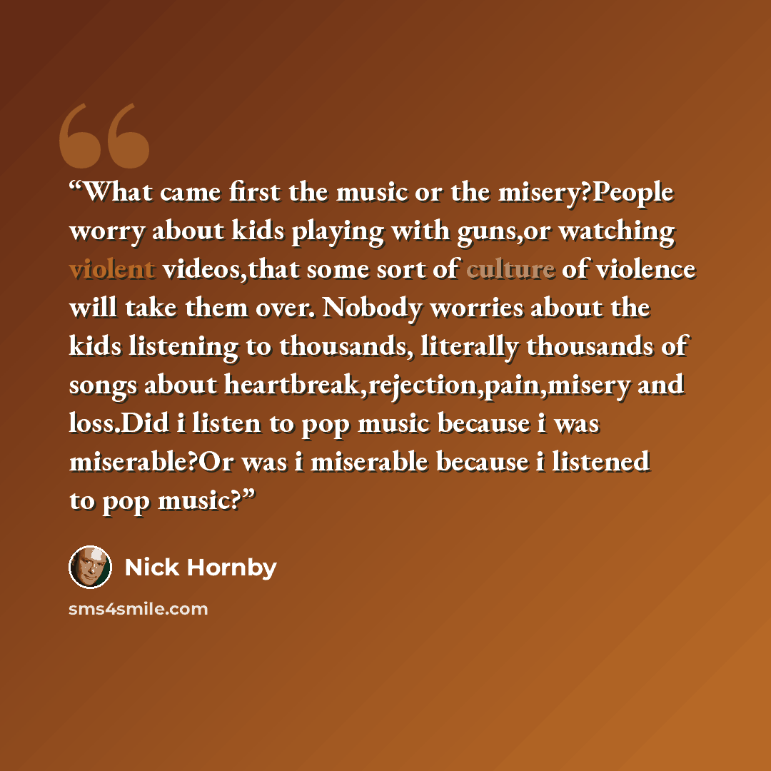 “What came first the music or the misery?People worry about kids playing with guns,or watching violent videos,that some sort of culture of violence will take them over. Nobody worries about the kids listening to thousands, literally thousands of songs about heartbreak,rejection,pain,misery and…” quote by Nick Hornby