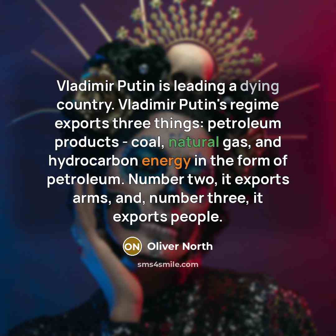 “Vladimir Putin is leading a dying country. Vladimir Putin's regime exports three things: petroleum products - coal, natural gas, and hydrocarbon energy in the form of petroleum. Number two, it exports arms, and, number three, it exports people.” quote by Oliver North