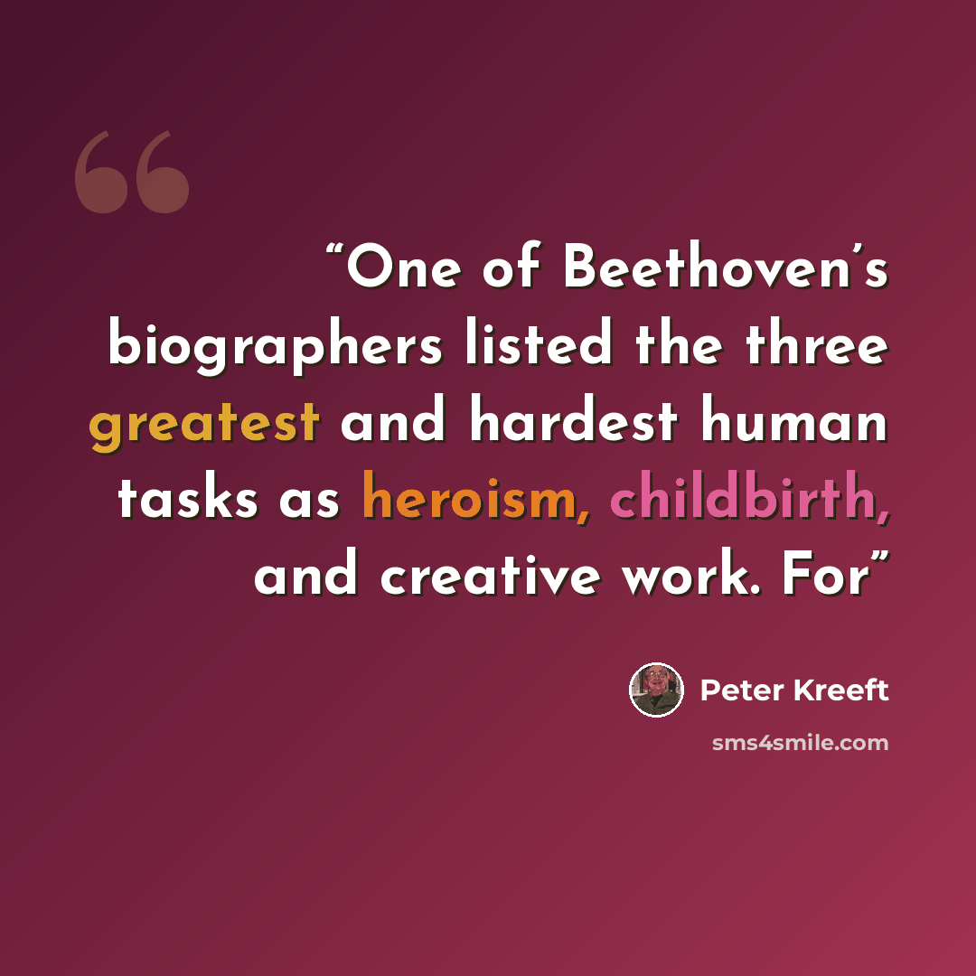 “One of Beethoven’s biographers listed the three greatest and hardest human tasks as heroism, childbirth, and creative work. For” quote by Peter Kreeft