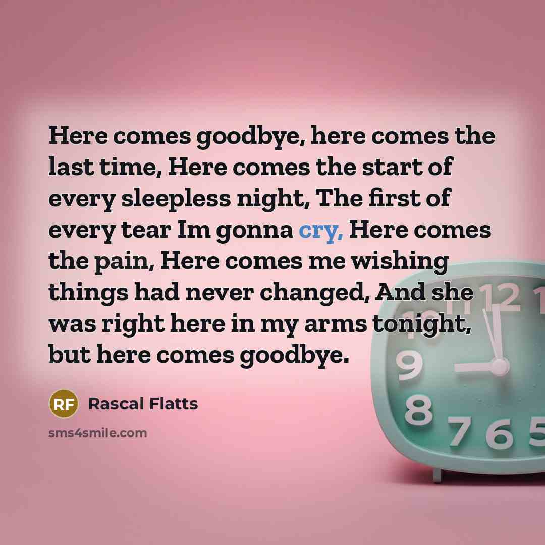 “Here comes goodbye, here comes the last time, Here comes the start of every sleepless night, The first of every tear Im gonna cry, Here comes the pain, Here comes me wishing things had never changed, And she was right here in my arms tonight, but here comes goodbye.” quote by Rascal Flatts