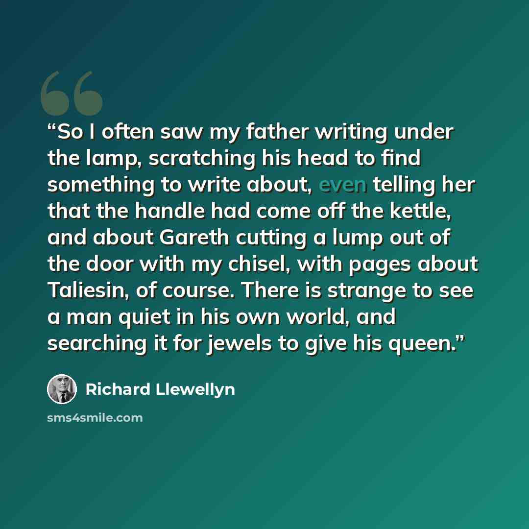 “So I often saw my father writing under the lamp, scratching his head to find something to write about, even telling her that the handle had come off the kettle, and about Gareth cutting a lump out of the door with my chisel, with pages about Taliesin, of course. There is strange to see a man quiet…” quote by Richard Llewellyn