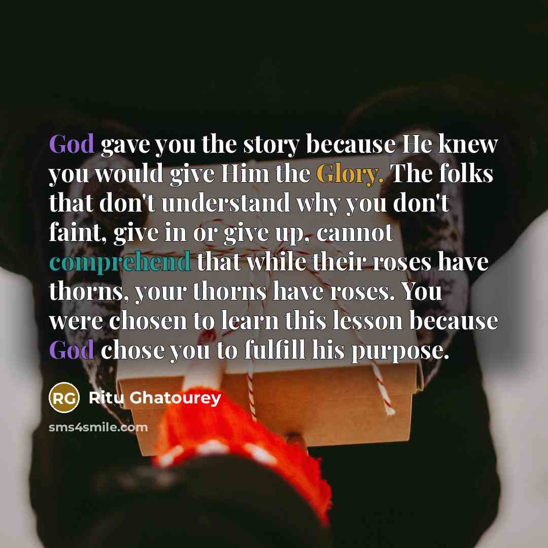 “God gave you the story because He knew you would give Him the Glory. The folks that don't understand why you don't faint, give in or give up, cannot comprehend that while their roses have thorns, your thorns have roses. You were chosen to learn this lesson because God chose you to fulfill his…” quote by Ritu Ghatourey