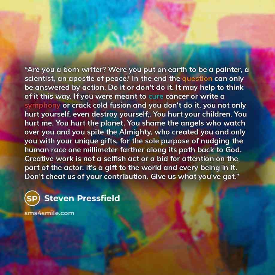 “Are you a born writer? Were you put on earth to be a painter, a scientist, an apostle of peace? In the end the question can only be answered by action. Do it or don't do it. It may help to think of it this way. If you were meant to cure cancer or write a symphony or crack cold fusion and you don't…” quote by Steven Pressfield