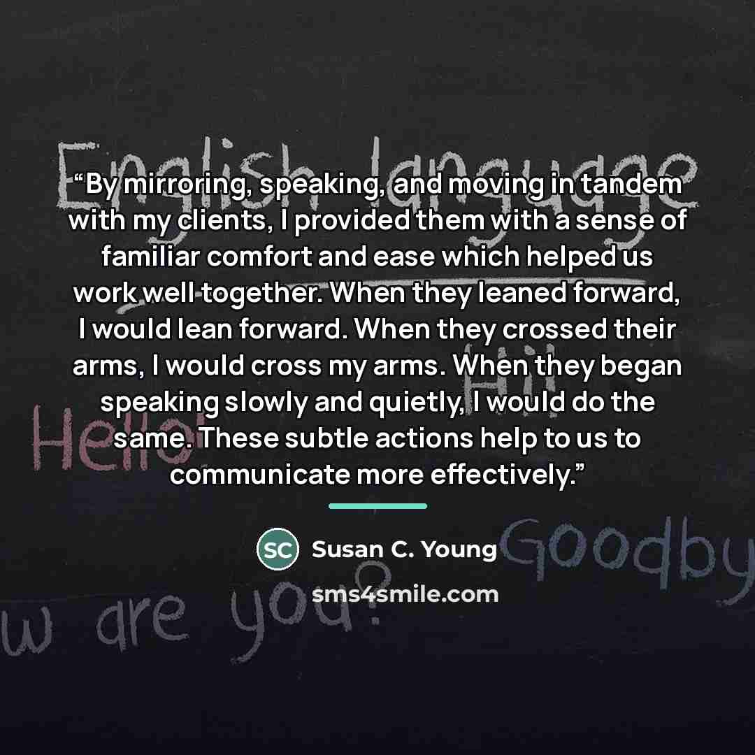 “By mirroring, speaking, and moving in tandem with my clients, I provided them with a sense of familiar comfort and ease which helped us work well together. When they leaned forward, I would lean forward. When they crossed their arms, I would cross my arms. When they began speaking slowly and…” quote by Susan C. Young