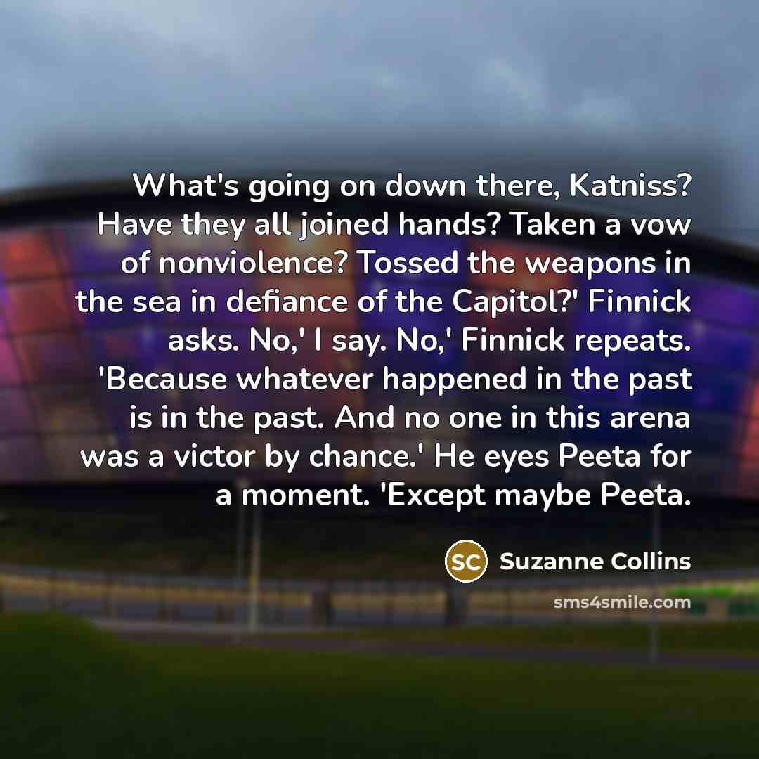 “What's going on down there, Katniss? Have they all joined hands? Taken a vow of nonviolence? Tossed the weapons in the sea in defiance of the Capitol?' Finnick asks. No,' I say. No,' Finnick repeats. 'Because whatever happened in the past is in the past. And no one in this arena was a victor by…” quote by Suzanne Collins