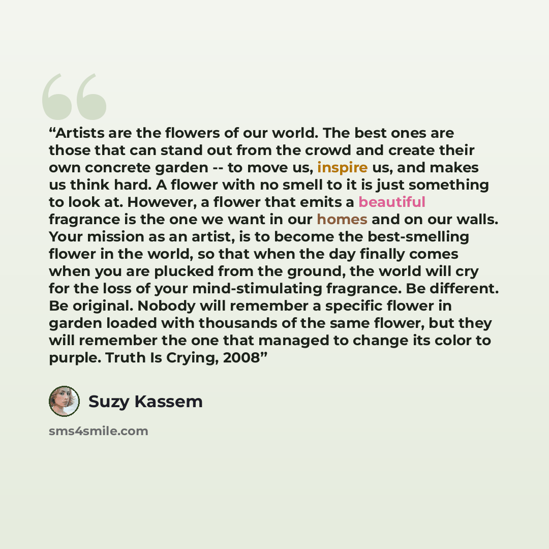 “Artists are the flowers of our world. The best ones are those that can stand out from the crowd and create their own concrete garden -- to move us, inspire us, and makes us think hard. A flower with no smell to it is just something to look at. However, a flower that emits a beautiful fragrance is…” quote by Suzy Kassem