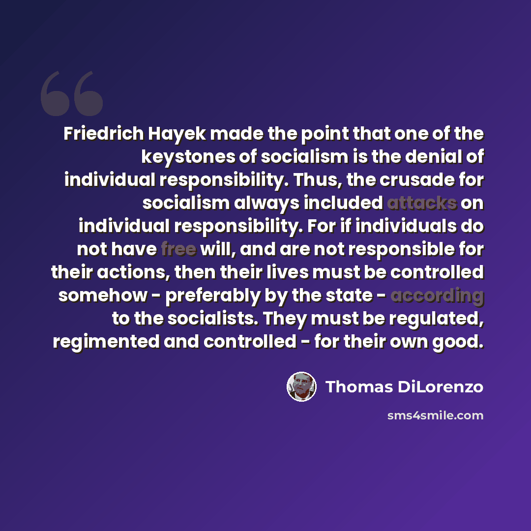 “Friedrich Hayek made the point that one of the keystones of socialism is the denial of individual responsibility. Thus, the crusade for socialism always included attacks on individual responsibility. For if individuals do not have free will, and are not responsible for their actions, then their…” quote by Thomas DiLorenzo