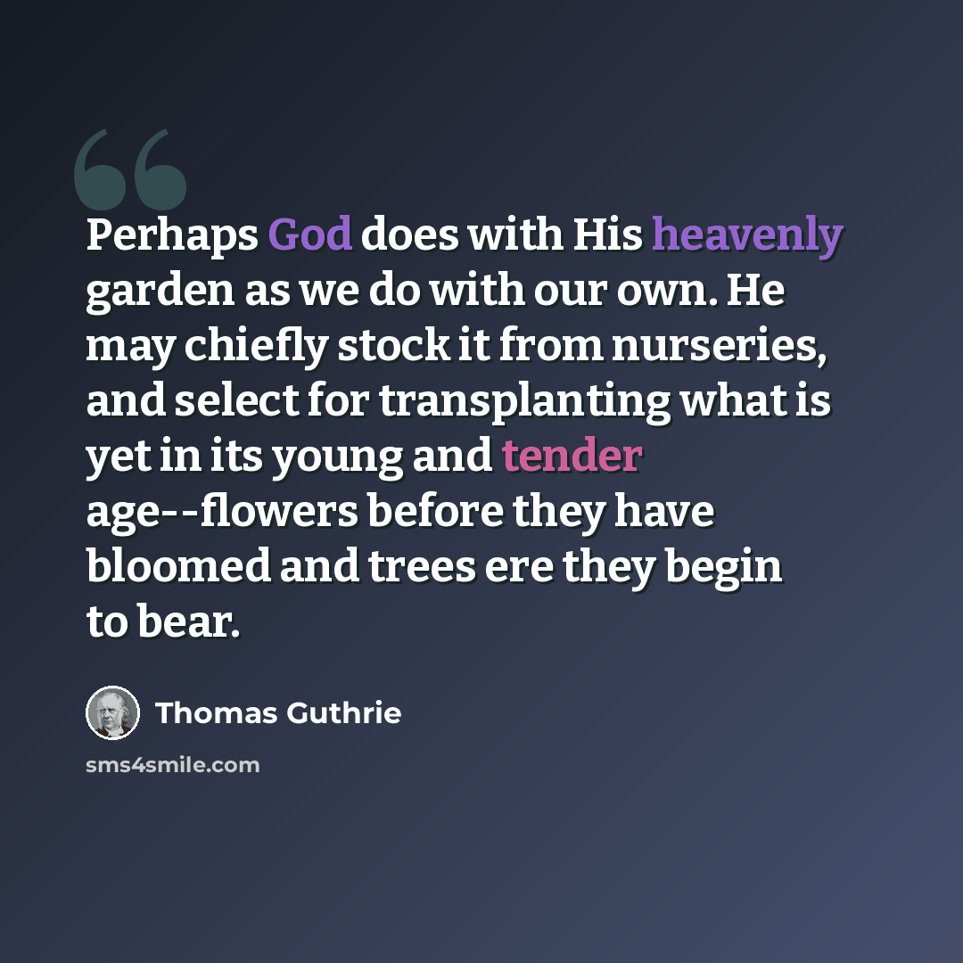 “Perhaps God does with His heavenly garden as we do with our own. He may chiefly stock it from nurseries, and select for transplanting what is yet in its young and tender age--flowers before they have bloomed and trees ere they begin to bear.” quote by Thomas Guthrie