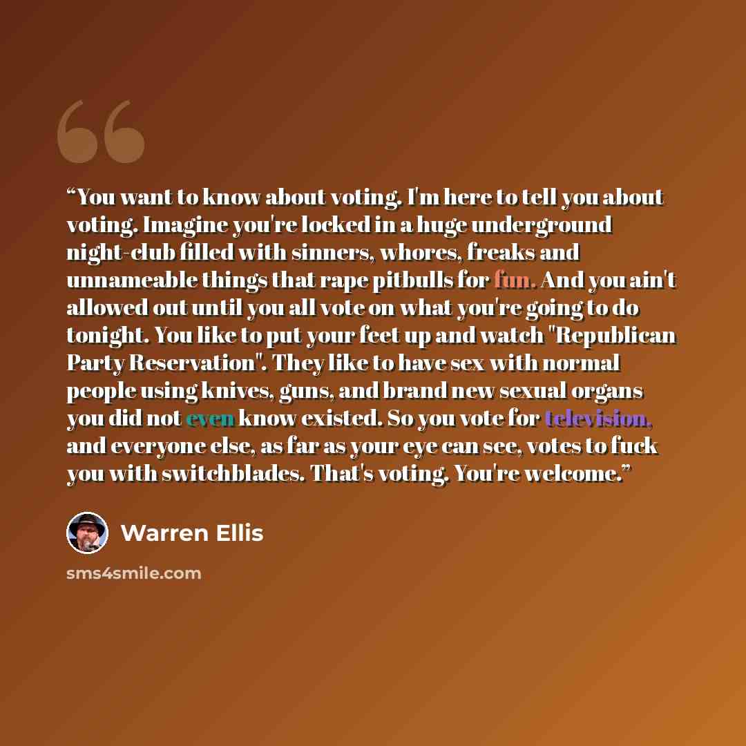 “You want to know about voting. I'm here to tell you about voting. Imagine you're locked in a huge underground night-club filled with sinners, whores, freaks and unnameable things that rape pitbulls for fun. And you ain't allowed out until you all vote on what you're going to do tonight. You like…” quote by Warren Ellis