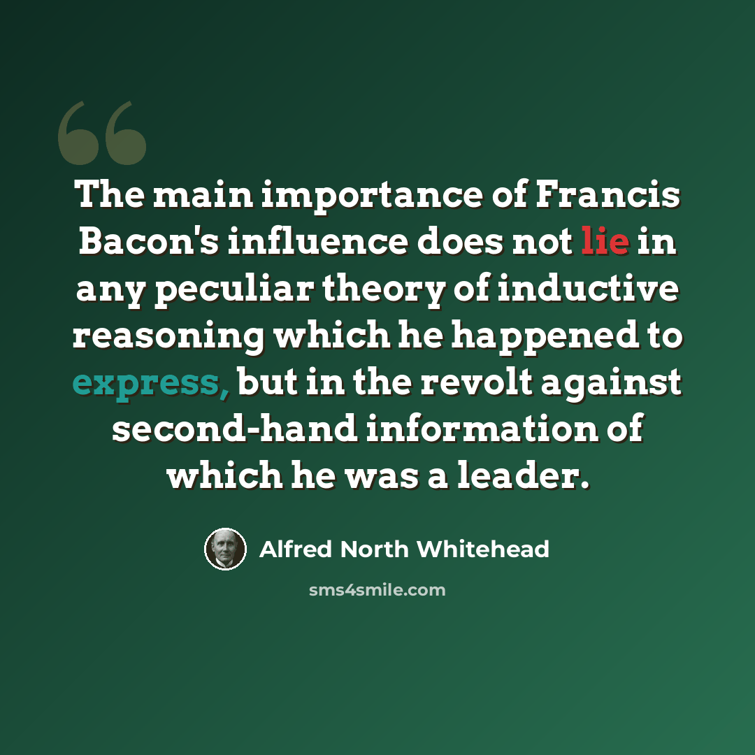 “The main importance of Francis Bacon's influence does not lie in any peculiar theory of inductive reasoning which he happened to express, but in the revolt against second-hand information of which he was a leader.” quote by Alfred North Whitehead