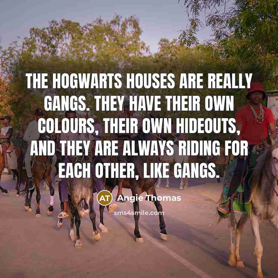 “The Hogwarts houses are really gangs. They have their own colours, their own hideouts, and they are always riding for each other, like gangs.” quote by Angie Thomas