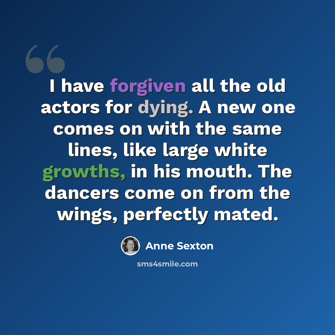 “I have forgiven all the old actors for dying. A new one comes on with the same lines, like large white growths, in his mouth. The dancers come on from the wings, perfectly mated.” quote by Anne Sexton