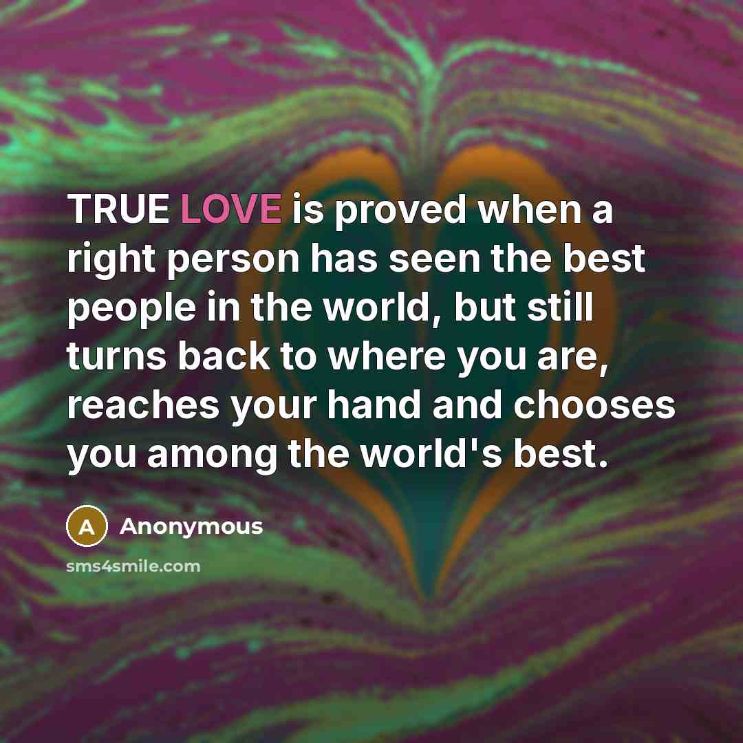 “TRUE LOVE is proved when a right person has seen the best people in the world, but still turns back to where you are, reaches your hand and chooses you among the world's best.” quote by Anonymous