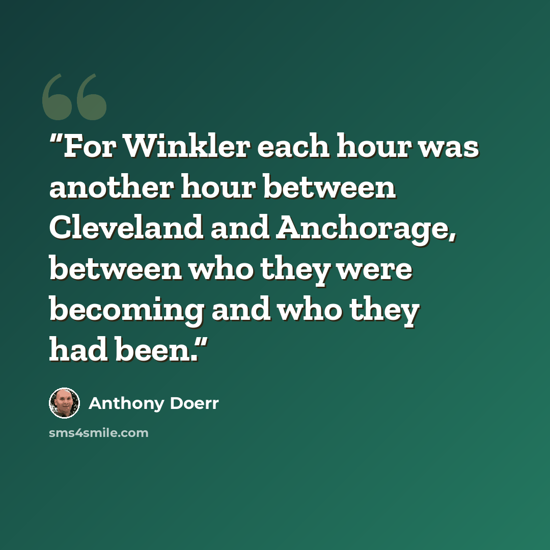 “For Winkler each hour was another hour between Cleveland and Anchorage, between who they were becoming and who they had been.” quote by Anthony Doerr