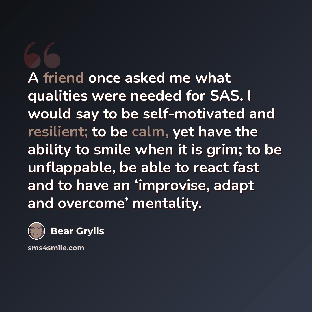 “A friend once asked me what qualities were needed for SAS. I would say to be self-motivated and resilient; to be calm, yet have the ability to smile when it is grim; to be unflappable, be able to react fast and to have an ‘improvise, adapt and overcome’ mentality.” quote by Bear Grylls