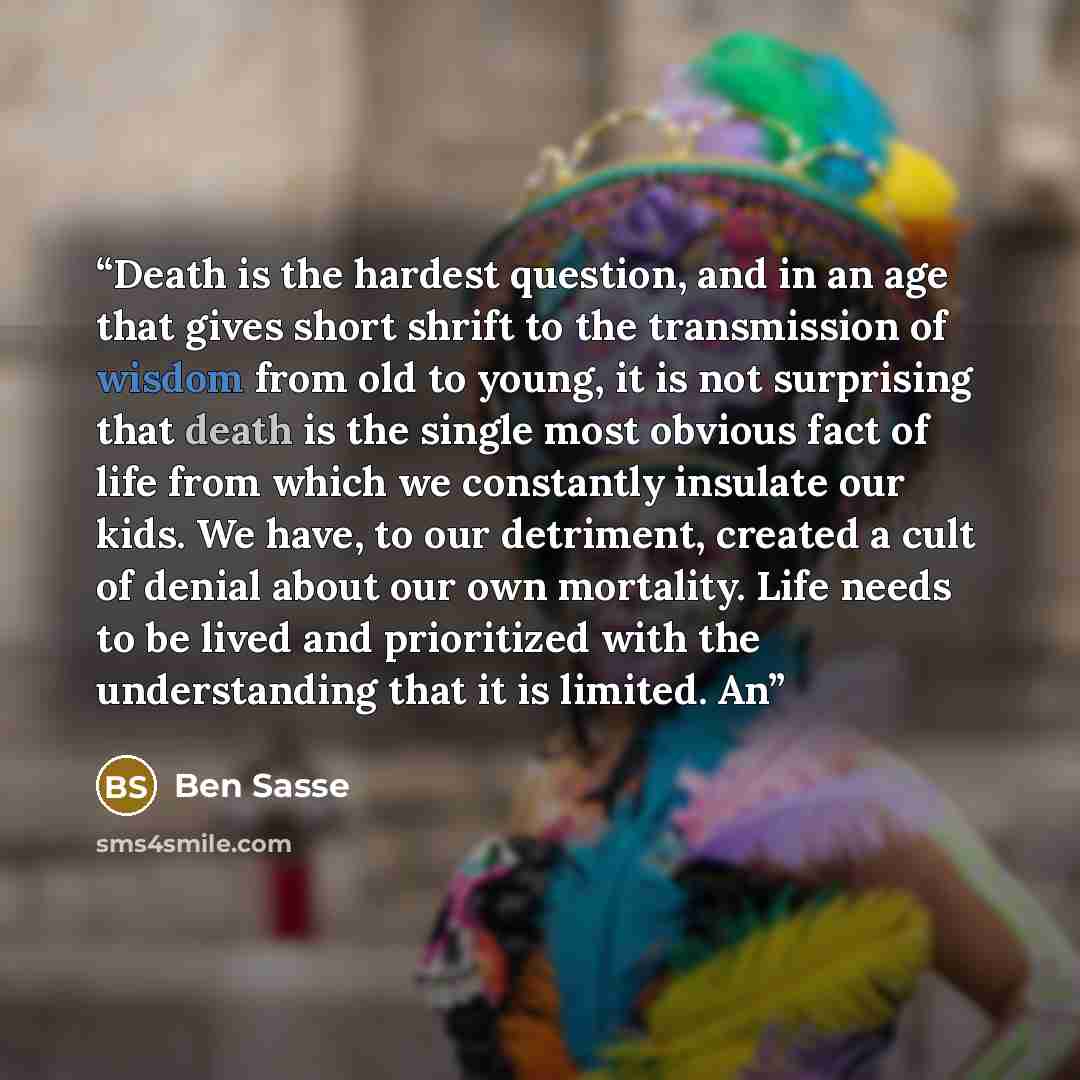 “Death is the hardest question, and in an age that gives short shrift to the transmission of wisdom from old to young, it is not surprising that death is the single most obvious fact of life from which we constantly insulate our kids. We have, to our detriment, created a cult of denial about our…” quote by Ben Sasse