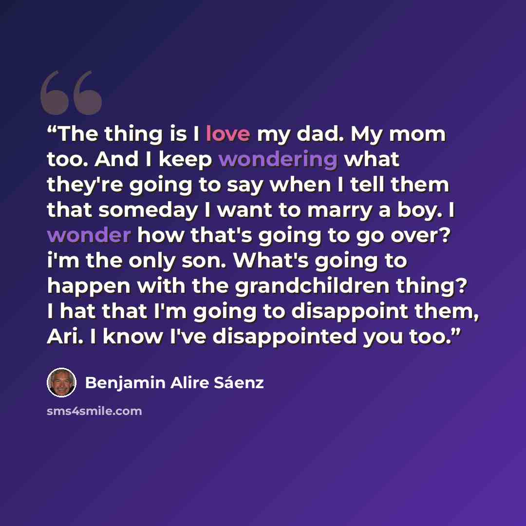 “The thing is I love my dad. My mom too. And I keep wondering what they're going to say when I tell them that someday I want to marry a boy. I wonder how that's going to go over? i'm the only son. What's going to happen with the grandchildren thing? I hat that I'm going to disappoint them, Ari. I…” quote by Benjamin Alire Sáenz