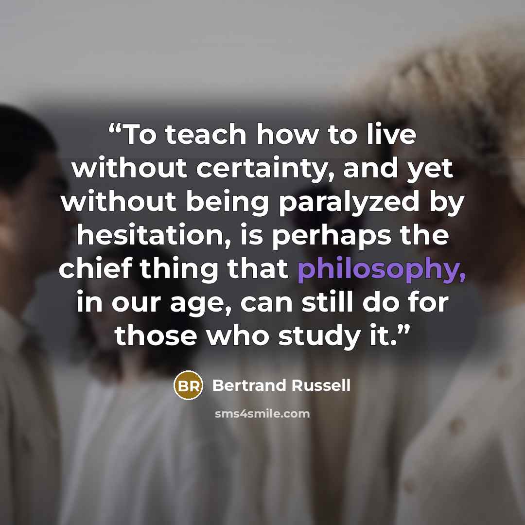 “To teach how to live without certainty, and yet without being paralyzed by hesitation, is perhaps the chief thing that philosophy, in our age, can still do for those who study it.” quote by Bertrand Russell