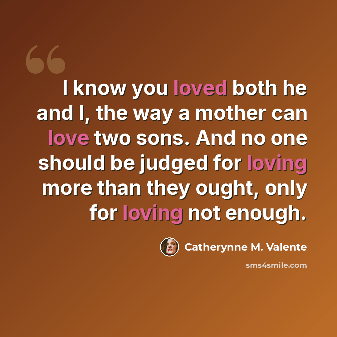 “I know you loved both he and I, the way a mother can love two sons. And no one should be judged for loving more than they ought, only for loving not enough.” quote by Catherynne M. Valente