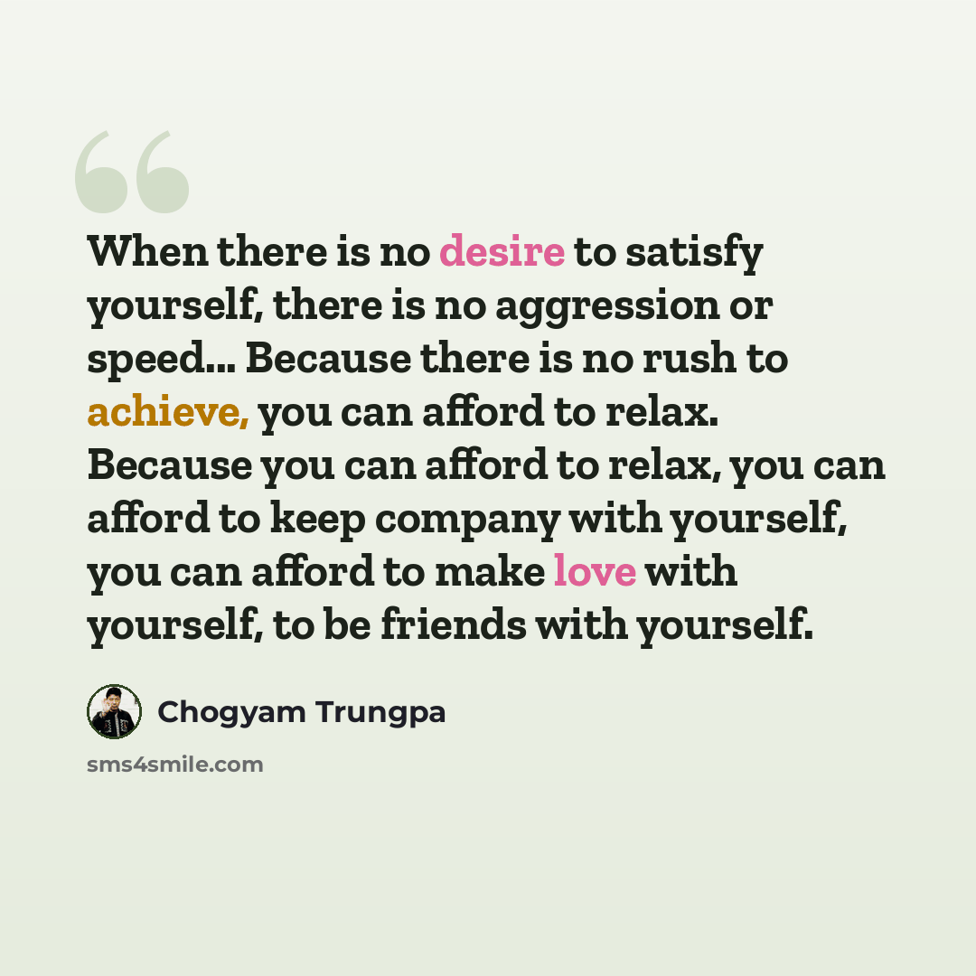 “When there is no desire to satisfy yourself, there is no aggression or speed... Because there is no rush to achieve, you can afford to relax. Because you can afford to relax, you can afford to keep company with yourself, you can afford to make love with yourself, to be friends with yourself.” quote by Chogyam Trungpa