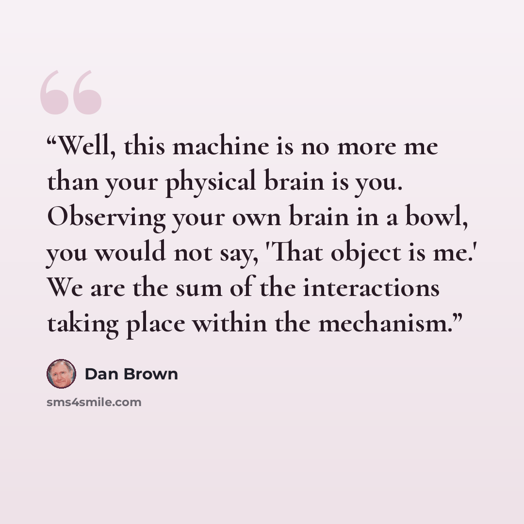 “Well, this machine is no more me than your physical brain is you. Observing your own brain in a bowl, you would not say, 'That object is me.' We are the sum of the interactions taking place within the mechanism.” quote by Dan Brown