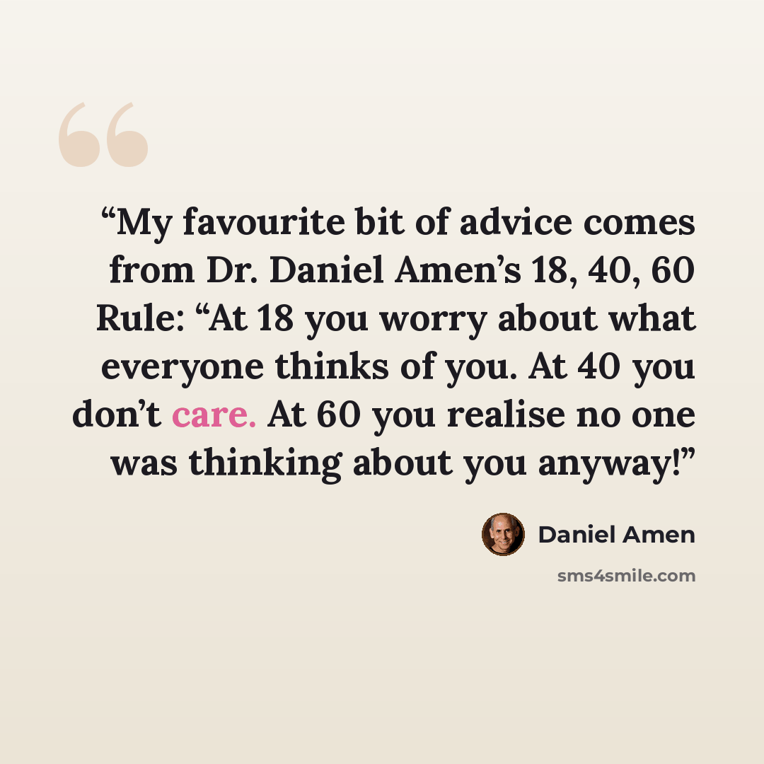 “My favourite bit of advice comes from Dr. Daniel Amen’s 18, 40, 60 Rule: “At 18 you worry about what everyone thinks of you. At 40 you don’t care. At 60 you realise no one was thinking about you anyway!” quote by Daniel Amen