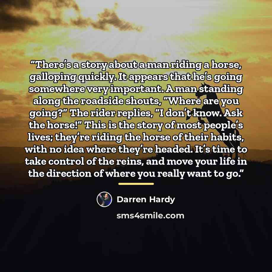 “There’s a story about a man riding a horse, galloping quickly. It appears that he’s going somewhere very important. A man standing along the roadside shouts, “Where are you going?” The rider replies, “I don’t know. Ask the horse!” This is the story of most people’s lives; they’re riding the horse…” quote by Darren Hardy
