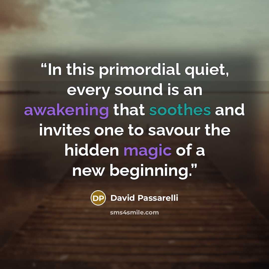 “In this primordial quiet, every sound is an awakening that soothes and invites one to savour the hidden magic of a new beginning.” quote by David Passarelli