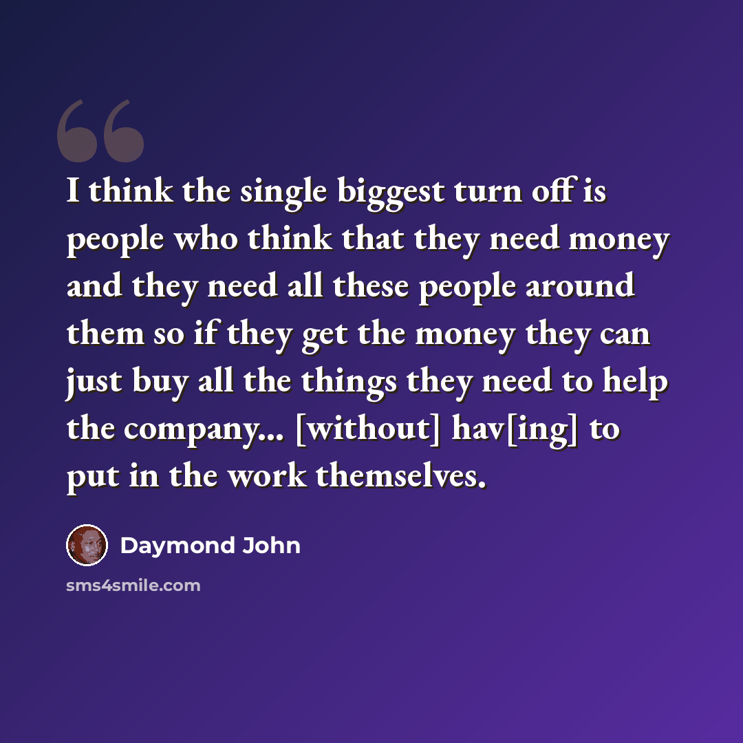 “I think the single biggest turn off is people who think that they need money and they need all these people around them so if they get the money they can just buy all the things they need to help the company... [without] hav[ing] to put in the work themselves.” quote by Daymond John