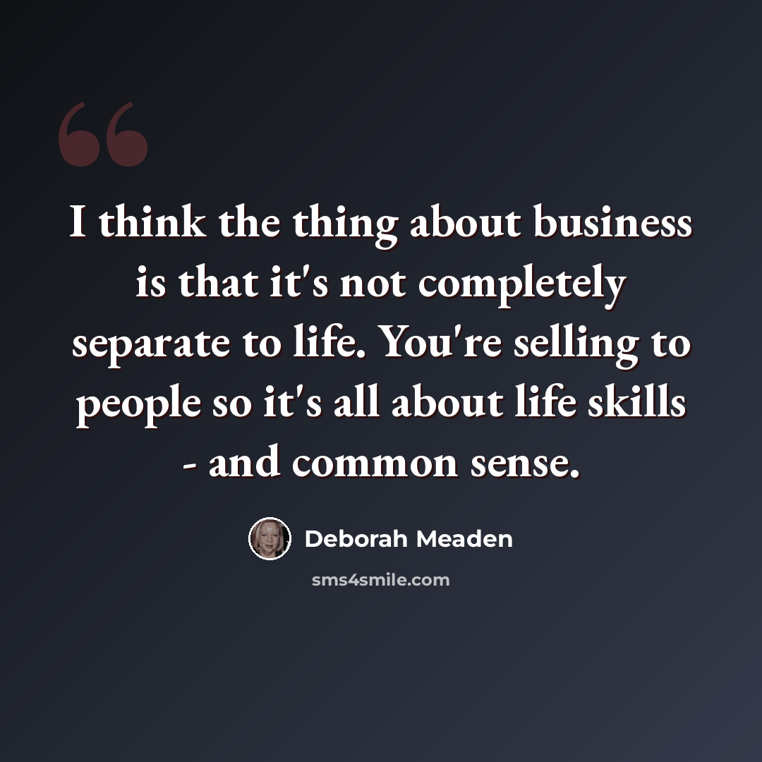 “I think the thing about business is that it's not completely separate to life. You're selling to people so it's all about life skills - and common sense.” quote by Deborah Meaden