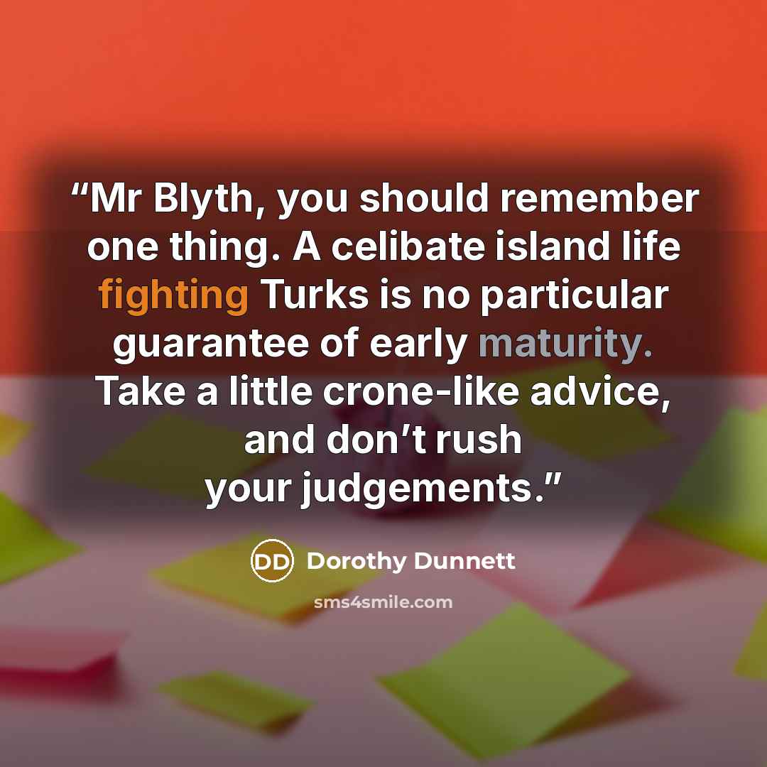“Mr Blyth, you should remember one thing. A celibate island life fighting Turks is no particular guarantee of early maturity. Take a little crone-like advice, and don’t rush your judgements.” quote by Dorothy Dunnett