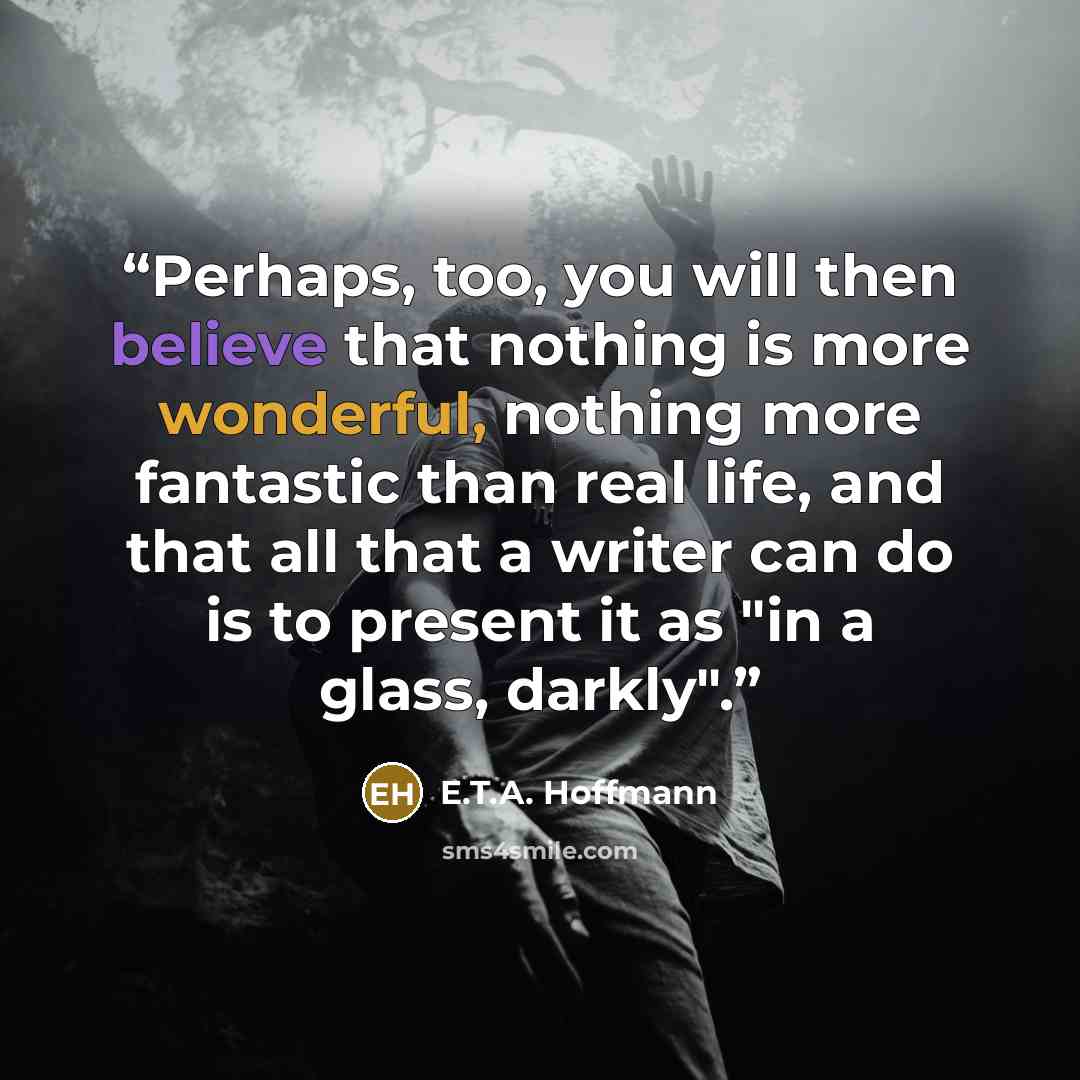 “Perhaps, too, you will then believe that nothing is more wonderful, nothing more fantastic than real life, and that all that a writer can do is to present it as "in a glass, darkly".” quote by E.T.A. Hoffmann