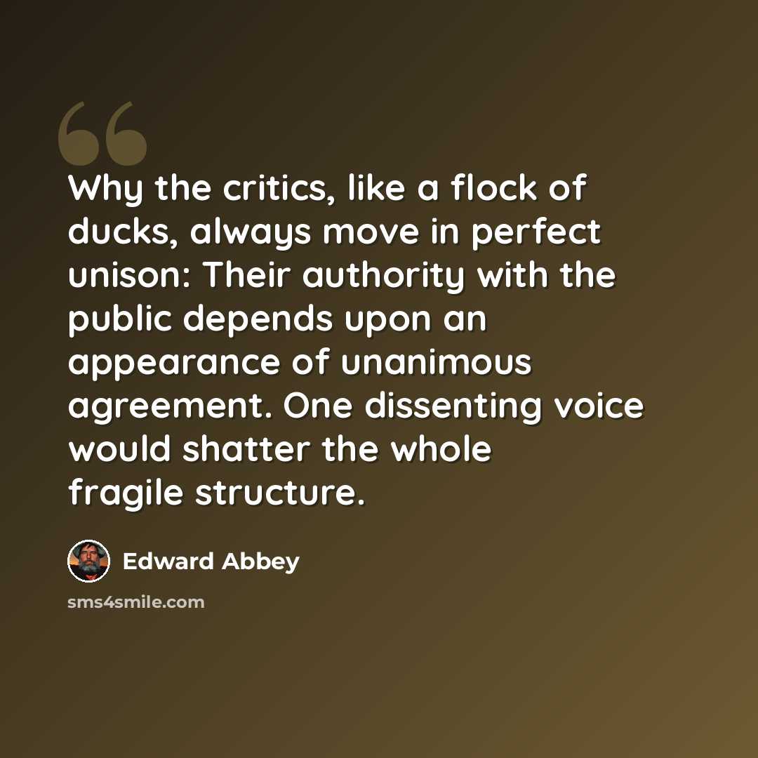“Why the critics, like a flock of ducks, always move in perfect unison: Their authority with the public depends upon an appearance of unanimous agreement. One dissenting voice would shatter the whole fragile structure.” quote by Edward Abbey