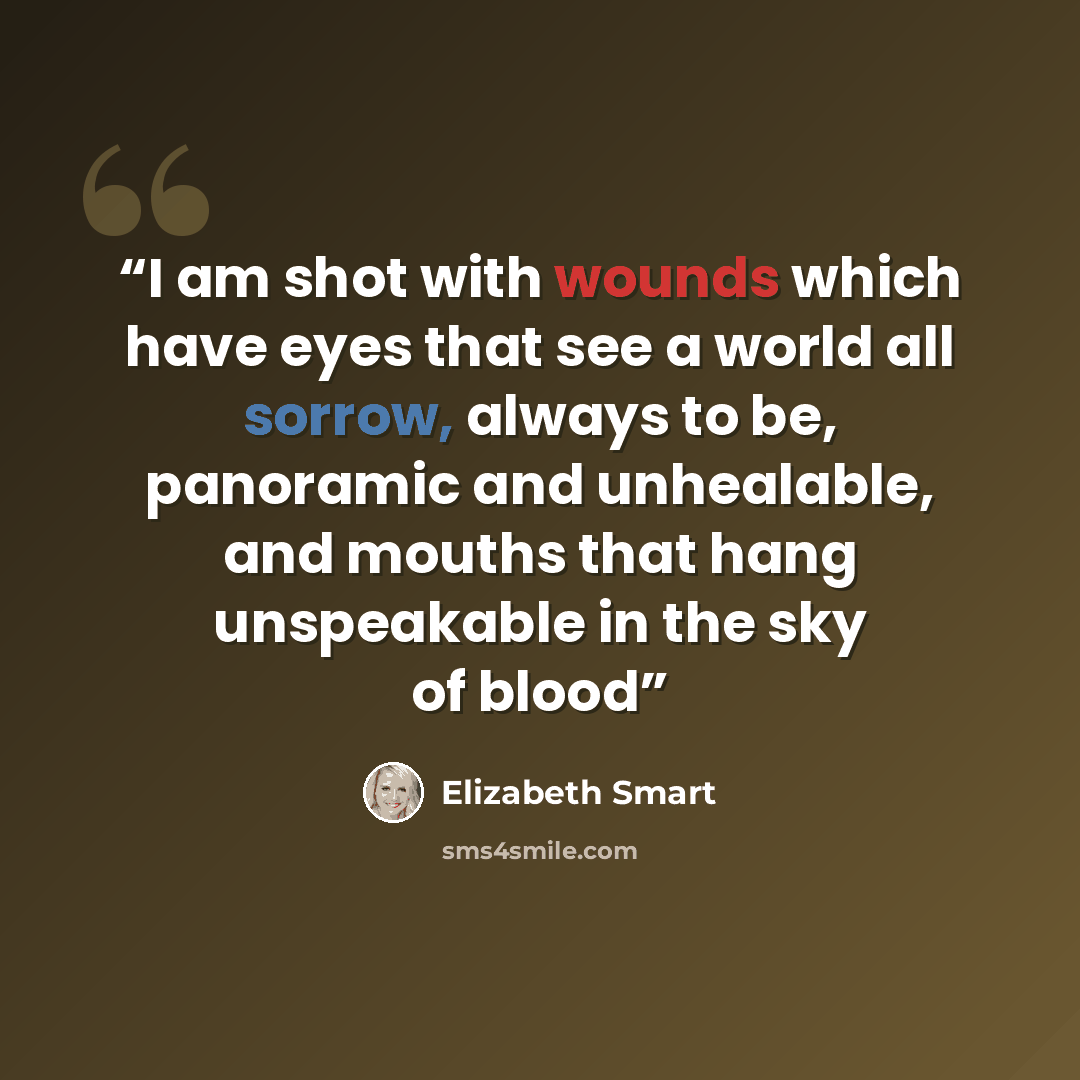 “I am shot with wounds which have eyes that see a world all sorrow, always to be, panoramic and unhealable, and mouths that hang unspeakable in the sky of blood” quote by Elizabeth Smart