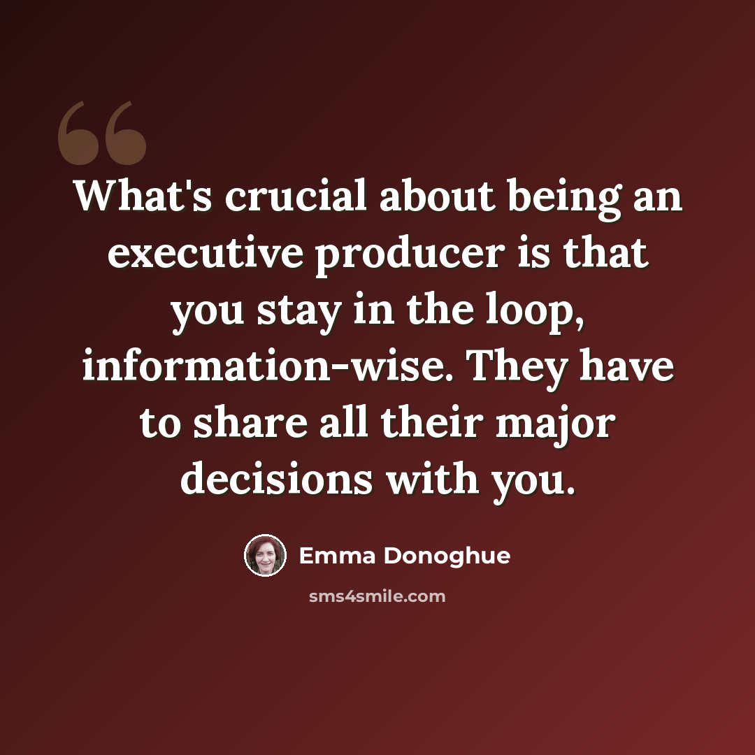 “What's crucial about being an executive producer is that you stay in the loop, information-wise. They have to share all their major decisions with you.” quote by Emma Donoghue
