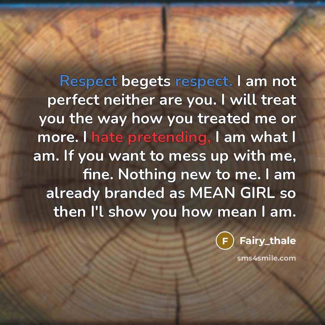 “Respect begets respect. I am not perfect neither are you. I will treat you the way how you treated me or more. I hate pretending, I am what I am. If you want to mess up with me, fine. Nothing new to me. I am already branded as MEAN GIRL so then I'l show you how mean I am.” quote by Fairy_thale